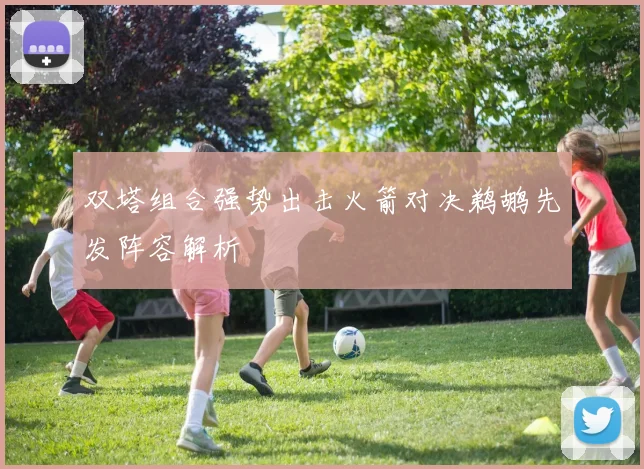 双塔组合强势出击火箭对决鹈鹕先发阵容解析