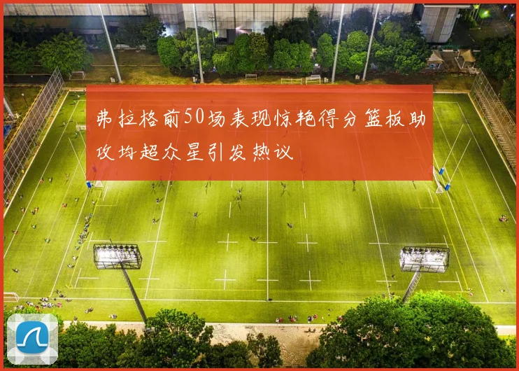 弗拉格前50场表现惊艳得分篮板助攻均超众星引发热议