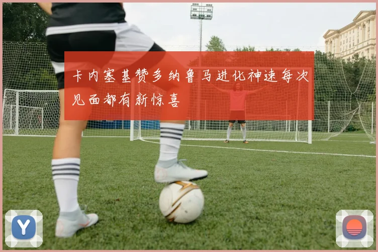 卡内塞基赞多纳鲁马进化神速每次见面都有新惊喜