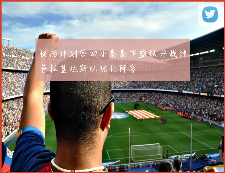 快船计划签回小泰泰华盛顿并裁掉普拉基达斯以优化阵容
