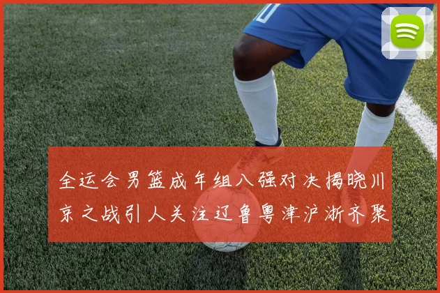全运会男篮成年组八强对决揭晓川京之战引人关注辽鲁粤津沪浙齐聚争冠之路