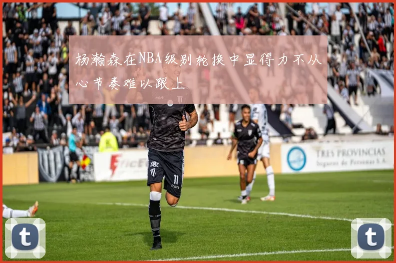 杨瀚森在NBA级别轮换中显得力不从心节奏难以跟上