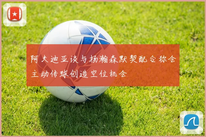 阿夫迪亚谈与杨瀚森默契配合称会主动传球创造空位机会