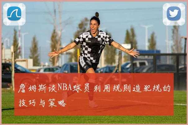 詹姆斯谈NBA球员利用规则造犯规的技巧与策略