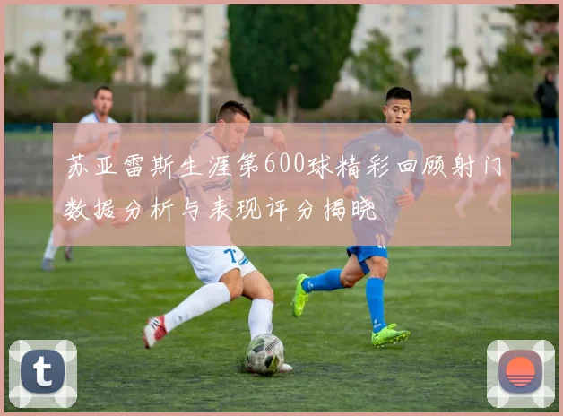 苏亚雷斯生涯第600球精彩回顾射门数据分析与表现评分揭晓