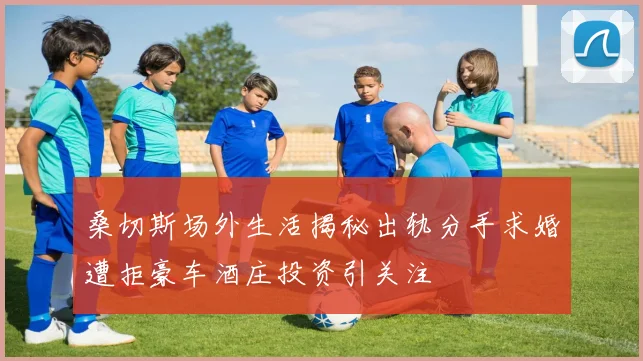 桑切斯场外生活揭秘出轨分手求婚遭拒豪车酒庄投资引关注