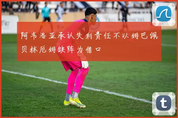 阿韦洛亚承认失利责任不以姆巴佩贝林厄姆缺阵为借口