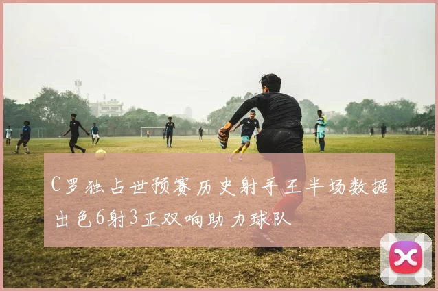 C罗独占世预赛历史射手王半场数据出色6射3正双响助力球队