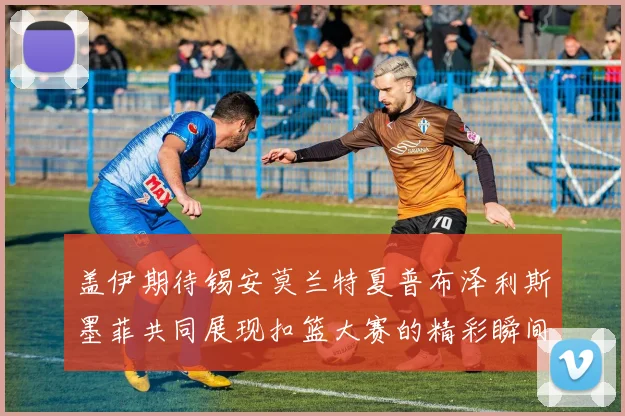 盖伊期待锡安莫兰特夏普布泽利斯墨菲共同展现扣篮大赛的精彩瞬间