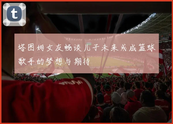 塔图姆女友畅谈儿子未来或成篮球歌手的梦想与期待
