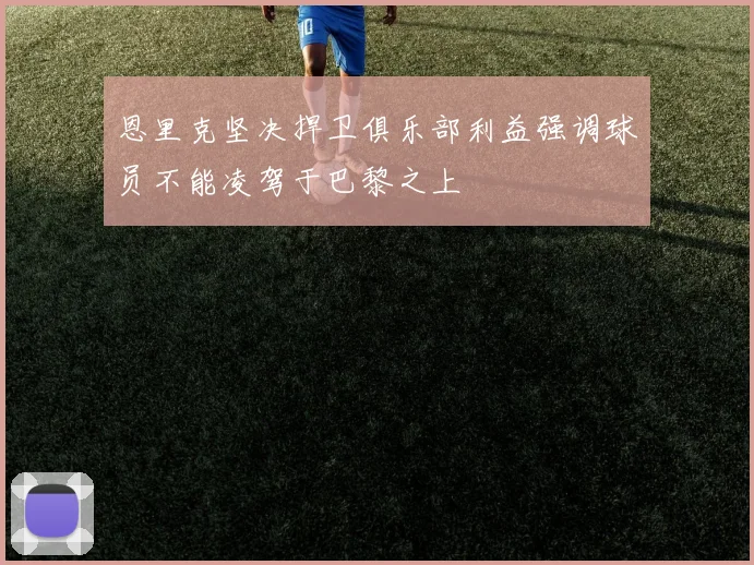 恩里克坚决捍卫俱乐部利益强调球员不能凌驾于巴黎之上
