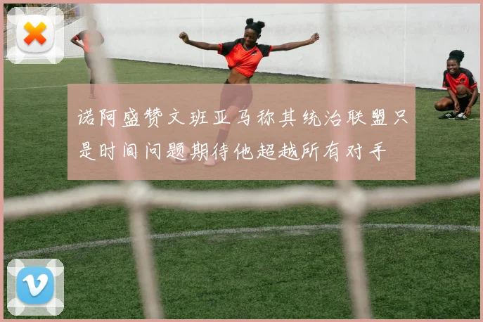 诺阿盛赞文班亚马称其统治联盟只是时间问题期待他超越所有对手