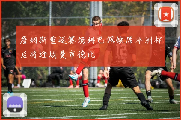 詹姆斯重返赛场姆巴佩缺席非洲杯后将迎战曼市德比