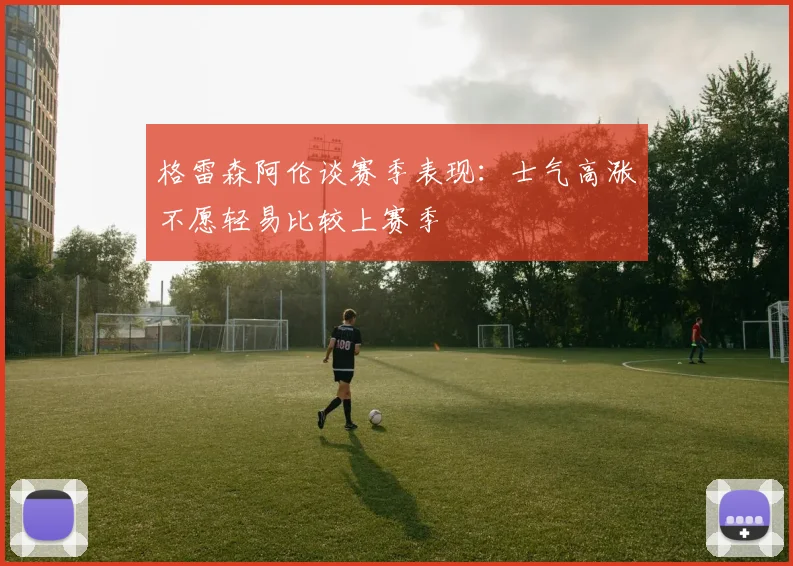 格雷森阿伦谈赛季表现：士气高涨不愿轻易比较上赛季