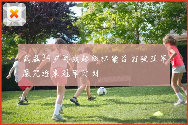 武磊34岁再战超级杯能否打破亚军魔咒迎来冠军时刻