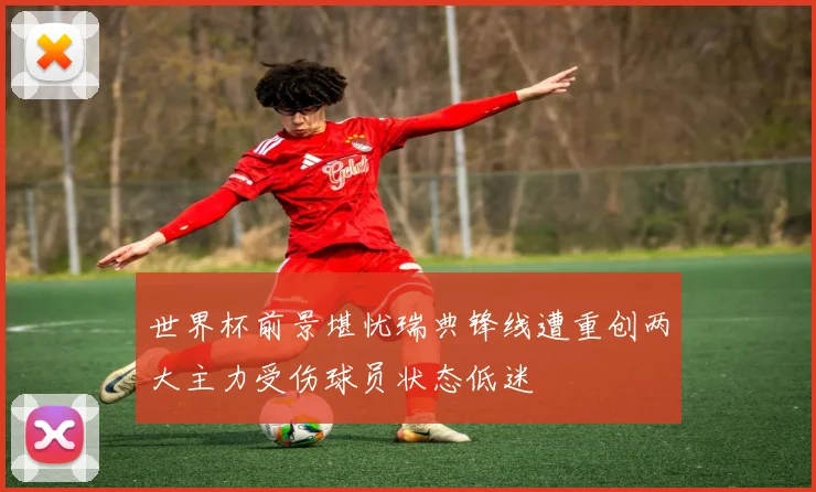 世界杯前景堪忧瑞典锋线遭重创两大主力受伤球员状态低迷