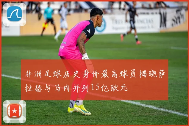 非洲足球历史身价最高球员揭晓萨拉赫与马内并列15亿欧元
