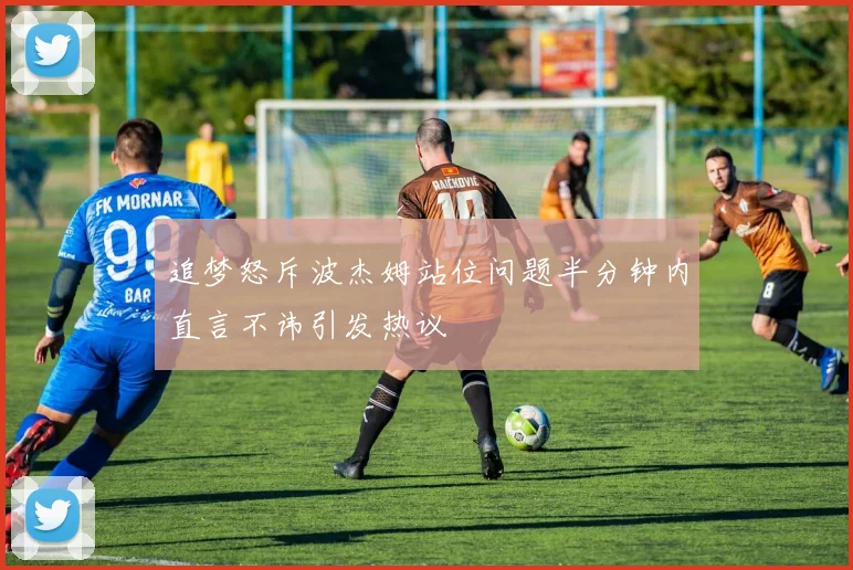 追梦怒斥波杰姆站位问题半分钟内直言不讳引发热议