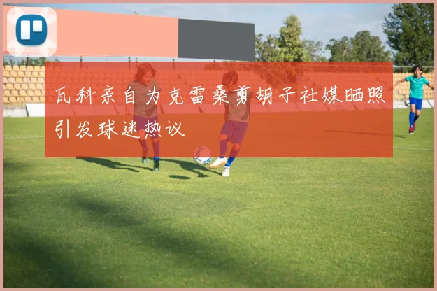 瓦科亲自为克雷桑剪胡子社媒晒照引发球迷热议